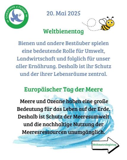 Eine fröhliche Biene. Eine blaue Welle. Oben links das Logo der Christians for Future.
Text: "20. Mai 2025 - Weltbienentag. 
Bienen und andere Bestäuber spielen eine bedeutende Rolle für Umwelt, Landwirtschaft und folglich für unser aller Ernährung. Deshalb ist ihr Schutz und der ihrer Lebensräume zentral.  

Europäischer Tag der Meere.
 
 Meere und Ozeane haben eine große Bedeutung für das Leben auf der Erde. Deshalb ist Schutz der Meeresumwelt und die nachhaltige Nutzung der Meeresressourcen unumgänglich."

Ein Pfeil mit der Aufschrift "Weltmetrologietag" verweist auf die nächste Kachel.