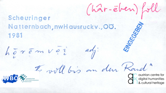 Auf dem Bild ist ein Handzettel zum Lemma „haar-eben-voll“ aus dem Katalog des Wörterbuchs der bairischen Mundarten (WBÖ) zu sehen. 
Dieses Adjektiv wurde 1981 von Hermann Scheuringer in Natternbach (im nordwestlichen Hausruckviertel in Oberösterreich) gesammelt.

In der Teuthonista-Transkription wir das Wort so ausgesprochen: [hǭrẹ̄mvọ̄į]; was so viel bedeutet wie: „voll bis an den Rand“.

Am rechten Rand des Handzettels ist mit einem Stempel vermerkt, dass dieser Beleg in der digitalen Datenbank „EINGEGEBEN“ wurde.