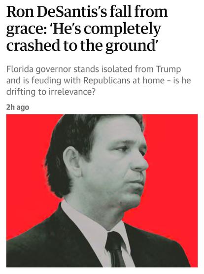 Headline:  Ron DeSantis’s fall from
grace: ‘He's completely
crashed to the ground’
Florida governor stands isolated from Trump
and is feuding with Republicans at home - is he
drifting to irrelevance?