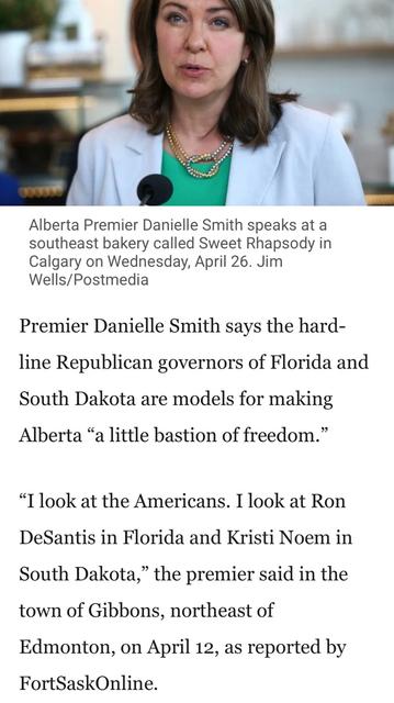 Photo:
Alberta Premier Danielle Smith speaks at a
southeast bakery called Sweet Rhapsody in
Calgary on Wednesday, April 26. Jim
Wells/Postmedia
Headline l:  [fascist] Premier Danielle Smith says the hard-
line Republican governors of Florida and
South Dakota are models for making
Alberta “a little bastion of freedom.”
“I look at the Americans. I look at Ron
DeSantis in Florida and Kristi Noem in
South Dakota,” the premier said in the
town of Gibbons, northeast of
Edmonton, on April 12, as reported by
FortSaskOnline.