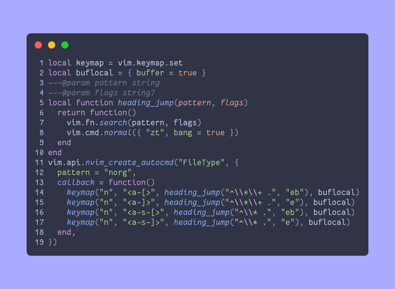 ```lua
local keymap = vim.keymap.set
local buflocal = { buffer = true }
---@param pattern string
---@param flags string?
local function heading_jump(pattern, flags)
  return function()
    vim.fn.search(pattern, flags)
    vim.cmd.normal({ "zt", bang = true })
  end
end
vim.api.nvim_create_autocmd("FileType", {
  pattern = "norg",
  callback = function()
    keymap("n", "<a-[>", heading_jump("^\\*\\+ .", "eb"), buflocal)
    keymap("n", "<a-]>", heading_jump("^\\*\\+ .", "e"), buflocal)
    keymap("n", "<a-s-[>", heading_jump("^\\* .", "eb"), buflocal)
    keymap("n", "<a-s-]>", heading_jump("^\\* .", "e"), buflocal)
  end,
})
```