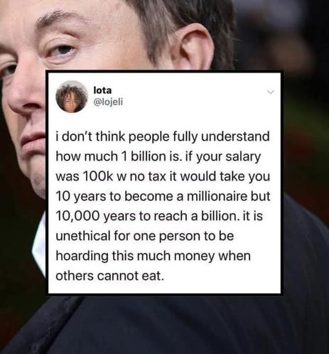I don't think people fully understand how much 1 billion is. If your salary was 100k with no tax it would take ten years to become a millionaire , but to become a billionaire it would take 10,000 years. It is unethical for one person to be hoarding this much money when others cannot eat.