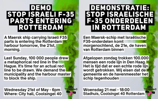 [Left side]

DEMO STOP ISRAELI F-35 PARTS ENTERING ROTTERDAM

A Maersk ship carrying Israeli F35 parts is entering the Rotterdam harbour tomorrow, the 21st, morning.

Last Sunday, 100 000 people drew a metaphorical red line in the Hague. It's time for an actual red line to be drawn. We demand the municipality and the harbour master to block the ship.

Wednesday 21st of May - 6pm
Where: City hall, Coolsingel 40

GEEF TEGENGAS

[Rechterkant]

DEMONSTRATIE: STOP ISRAELISCHE F-35 ONDERDELEN IN ROTTERDAM

Een Maersk-schip met Israëlische F35-onderdelen komt morgenochtend, de 21e, de haven van Rotterdam binnen.

Afgelopen zondag trokken 100.000 mensen een rode lijn in Den Haag. Het is tijd dat er een echte rode lijn wordt getrokken. Wij eisen dat del gemeente en de havenmeester het schip tegenhouden.

Woensdag 21 mei - 18:00
Stadhuis, Coolsingel 40 Rotterdam

GEEF TEGENGAS