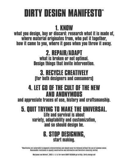 Dirty design manifesto

1. KNOW what you design, buy or discard: research what it is made of, where material originates from, who put it together, how it came to you, where it goes when you throw it away.

2. REPAIR/ADAPT what is broken or not optimal. Design things that invite intervention.

3. RECYCLE CREATIVELY (for both designers and consumers)

4. LET GO OF THE CULT OF THE NEW AND ANONYMOUS and appreciate traces of use, history and craftsmanship.

5. QUIT TRYING TO MAKE THE UNIVERSAL. Life and survival is about variety, adaptability and customization, and so should design be.

6. STOP DESIGNING, start making.