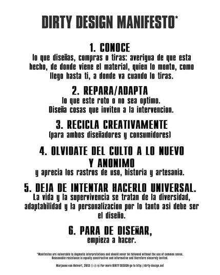 DIRTY DESIGN MANIFESTO

1. CONOCE lo que diseñas, compras o tiras: averigua de que esta hecho, de donde viene el material, quien lo monto, como llego hasta ti, a donde va cuando lo tiras.

2. REPARA/ADAPTA lo que este roto o no sea optimo. Diseña cosas que inviten a la intervencion.

3. RECICLA CREATIVAMENTE (para ambos diseñadores y consumidores)

4. OLVIDATE DEL CULTO A LO NUEVO Y ANONIMO y aprecia los rastros de uso, historia y artesania.

5. DEJA DE INTENTAR HACERLO UNIVERSAL. La vida y la supervivencia se tratan de la diversidad, adaptabilidad y la personalizacion por lo tanto asi debe ser el diseño.

6. PARA DE DISEÑAR, empieza a hacer.