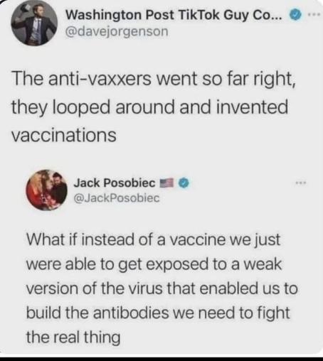 A tweet from Washington Post TikTok Guy Co... (@davejorgenson
) reads: "THE anti-vaxxers went so far right, they looped around and invented vaccinations." Below, a tweet from Jack Posobiec (@JackPosobiec
) with a U.S. flag emoji states: "What if instead of a vaccine we just were able to get exposed to a weak version of the virus that enabled us to build the antibodies we need to fight the real thing."