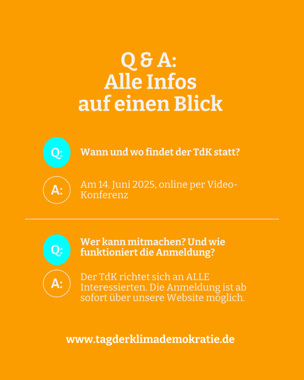 Das Bild ist eine Textafel mit Infos zum Tag der Klimademokratie (TdK). Zu lesen ist: "Alle Infos auf einen Blick. 

Frage: Wann und wo findet der TdK statt? 
Antwort: Am 14.Juni 2025, online per Video-Konferenz.

Frage: Wer kann mitmachen? Und wie funktioniert die Anmeldung?
Antwort: Der TdK richtet sich an ALLE Interessierten. Die Anmeldung ist ab sofort über unsere Website möglich.

www.tagderklimademokratie.de"