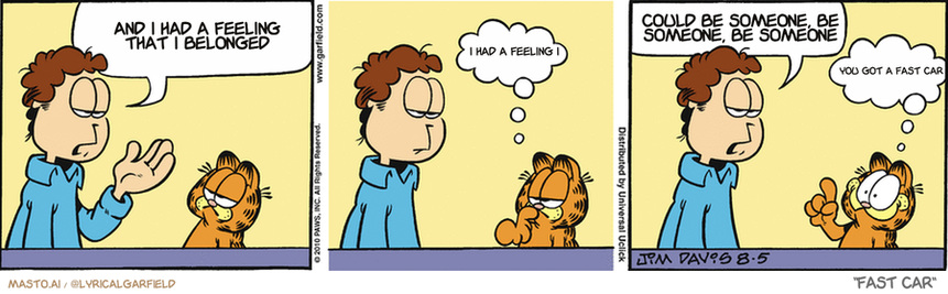 Original Garfield comic from August 5, 2010
Text replaced with lyrics from: Fast Car

Transcript:
• And I Had A Feeling That I Belonged
• I Had A Feeling I
• Could Be Someone, Be Someone, Be Someone
• You Got A Fast Car


--------------
Original Text:
• Jon:  What can you buy a girlfriend who's angry with you?
• Garfield:  Hmm...
• Jon:  And why am I consulting a cat?
• Garfield:  Tuna!
