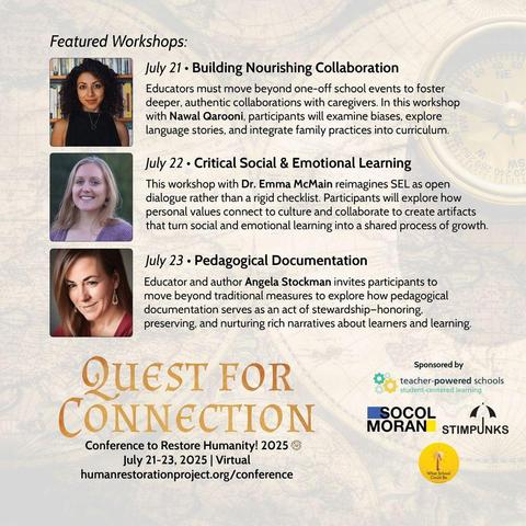 July 21 • Building Nourishing Collaboration
Educators must move beyond one-off school events to foster deeper, authentic collaborations with caregivers. In this workshop with Nawal Qarooni, participants will examine biases, explore language stories, and integrate family practices into curriculum.

July 22 • Critical Social & Emotional Learning
This workshop with Emma McMain reimagines SEL as open dialogue rather than a rigid checklist. Participants will explore how personal values connect to culture and collaborate to create artifacts that turn social and emotional learning into a shared process of growth.

July 23 • Pedagogical Documentation
Educator and author Angela Stockman invites participants to move beyond traditional measures to explore how pedagogical documentation serves as an act of stewardship–honoring, preserving, and nurturing rich narratives about learners and learning.
https://www.humanrestorationproject.org/conference