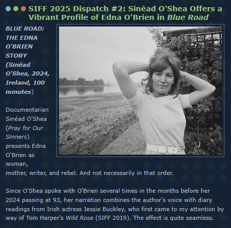 SIFF 2025 Dispatch #2: Sinéad O'Shea Offers a Vibrant Profile of Edna O'Brien in Blue Road
BLUE ROAD: THE EDNA O'BRIEN STORY 
(Sinéad O'Shea, 2024, Ireland, 100 minutes) 

Documentarian Sinéad O'Shea (Pray for Our Sinners) presents Edna O'Brien as woman, mother, writer, and rebel. And not necessarily in that order. 
 
Since O'Shea spoke with O'Brien several times in the months before her 2024 passing at 93, her narration combines the author's voice with diary readings from Irish actress Jessie Buckley, who first came to my attention by way of Tom Harper's Wild Rose (SIFF 2019). The effect is quite seamless.