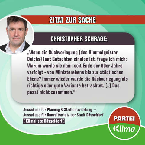 Zu sehen ist ein Foto unseres Ausschussmitglieds im Ausschuss für Planung & Stadtentwicklung sowie im Ausschuss für Umwelt-, Klima- und Verbraucherschutz Christopher Schrage mit einem Zitat:

Wenn die Rückverlegung (des Himmelgeister Deichs) laut Gutachten sinnlos ist, dann frage ich mich: Warum würde sie dann seit Ende der 90er-Jahre verfolgt - von Ministerebene bis zur städtischen Ebene? Immer wieder wurde die Rückverlegung als richtige und gute Variante betrachtet. (..) Das passt nicht zusammen.