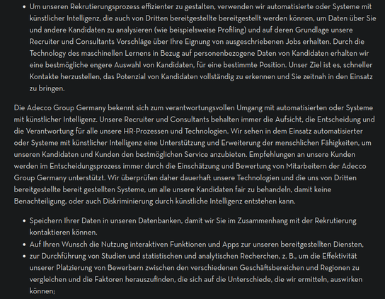 Auszug aus der "Datenschutzerklärung" der Adecco Group:

"[...]     Um unseren Rekrutierungsprozess effizienter zu gestalten, verwenden wir automatisierte oder Systeme mit künstlicher Intelligenz, die auch von Dritten bereitgestellte bereitgestellt werden können, um Daten über Sie und andere Kandidaten zu analysieren (wie beispielsweise Profiling) und auf deren Grundlage unsere Recruiter und Consultants Vorschläge über Ihre Eignung von ausgeschriebenen Jobs erhalten. Durch die Technology des maschinellen Lernens in Bezug auf personenbezogene Daten von Kandidaten erhalten wir eine bestmögliche engere Auswahl von Kandidaten, für eine bestimmte Position. Unser Ziel ist es, schneller Kontakte herzustellen, das Potenzial von Kandidaten vollständig zu erkennen und Sie zeitnah in den Einsatz zu bringen. ...