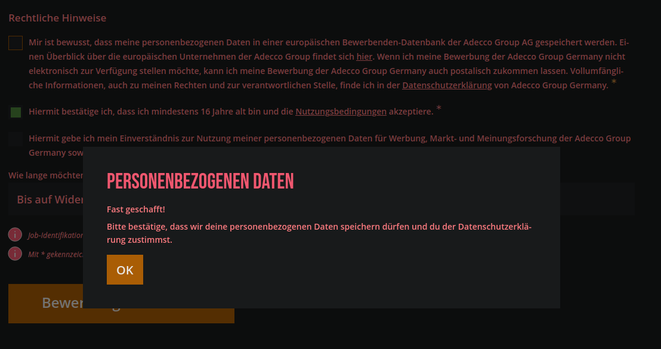 Popup welches jene Datenschutzbedingungen erzwingt und sonst Fehler auswirft!

" Personenbezogenen Daten

Fast geschafft!

Bitte bestätige, dass wir deine personenbezogenen Daten speichern dürfen und du der Datenschutzerklärung zustimmst. "

Der Original-Tickbox - Text lautet: " Mir ist bewusst, dass meine personenbezogenen Daten in einer europäischen Bewerbenden-Datenbank der Adecco Group AG gespeichert werden. Einen Überblick über die europäischen Unternehmen der Adecco Group findet sich hier. Wenn ich meine Bewerbung der Adecco Group Germany nicht elektronisch zur Verfügung stellen möchte, kann ich meine Bewerbung der Adecco Group Germany auch postalisch zukommen lassen. Vollumfängliche Informationen, auch zu meinen Rechten und zur verantwortlichen Stelle, finde ich in der [Datenschutzerklärung](https://www.adeccogroup.de/datenschutz/) von Adecco Group Germany. (notwendig) "