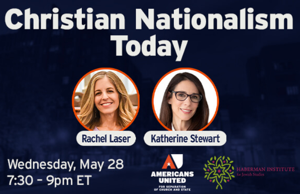 Americans United for Separation of Church and State
and the Haberman Institute Presents

Christian Nationalism Today
Rachel Laser & Katherine Stewart

Wednesday, May 28
7:30 to 9:00 PM ET

Featured speakers:

	-Rachel Laser, president & CEO, Americans United for Separation of Church and State

	-Katherine Stewart, journalist and author of Money, Lies and God: Inside the Movement to Destroy American Democracy and The Power Worshippers; member of AU’s Board of Trustees

Despite the scale of the threat, Rachel and Katherine will highlight why this movement’s weaknesses create an opening—and how a determined pro-democracy coalition can rise to meet the moment.

This virtual event, hosted by the Haberman Institute for Jewish Studies, is free and open to the public. Please RSVP today to secure your spot.

We hope you’ll join us for this urgent and illuminating discussion.

This event is hosted by the Haberman Institute for Jewish Studies, a nonprofit organization that provides adults with high-quality, in-depth encounters with Jewish thought, history, and culture.
