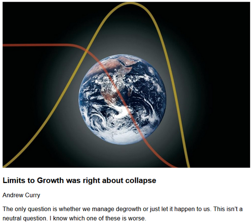 Limits to Growth was right about collapse
Andrew Curry, originally published by thenextwave
May 20, 2025

The only question is whether we manage de-growth or just let it happen to us. This isn’t a neutral question. I know which one of these is worse.

A version of this article was also published on my Just Two Things Newsletter.

Image of a Globe with graphic chart curves superimposed.

"The overall conclusion by the article’s authors is:

    [T]he model results clearly indicate the imminent end of the exponential growth curve. The excessive consumption of resources by industry and industrial agriculture to feed a growing world population is depleting reserves to the point where the system is no longer sustainable. Pollution lags behind industrial growth and does not peak until the end of the century. Peaks are followed by sharp declines in several characteristics.

They also note that the cause of this turning point is resources, not ‘pollution’:

    This interconnected collapse… occurring between 2024 and 2030 is caused by resource depletion, not pollution."