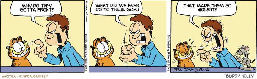 Original Garfield comic from August 12, 2010
Text replaced with lyrics from: Buddy Holly

Transcript:
• Why Do They Gotta Front?
• What Did We Ever Do To These Guys
• That Made Them So Violent?


--------------
Original Text:
• Jon:  I want that mouse caught!  -And I want it caught NOW!  And WHAT are you SMILING at?!