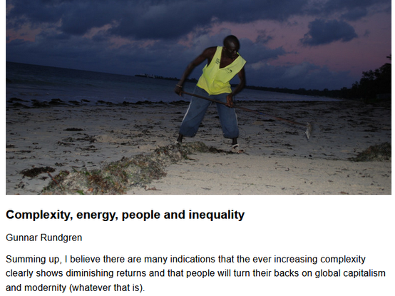 Complexity, energy, people and inequality
Gunnar Rundgren, originally published by Garden Earth
May 20, 2025

Summing up, I believe there are many indications that the ever increasing complexity clearly shows diminishing returns and that people will turn their backs on global capitalism and modernity (whatever that is).

Teaser image credit: At dawn, Joseph Sarova cleans a beach in Mombasa to make it ready for the tourist. Photo: Gunnar Rundgren

"In my latest essay, I discussed the book Poverty and Progress – en ecological model of economic development by Richard Wilkinson. Even if I don’t fully agree with Wilkinson’s thesis that development is driven by need, I think he demonstrates quite well that in a long term perspective we actually spend more and more efforts to maintain human societies. We certainly get amenities along the way but most of the economic growth is allocated to keeping the Machine running. In a way, there is a parallel in the energy system where a lot of energy is used just to keep the energy flowing.

...I turned to re-reading a few articles of Joseph Tainter. Tainter is the father of complexity collapse theory (that is my terminology), i.e. the notion that societies are constantly increasing their complexity to solve problems (very much the same as Wilkinson) but that the increasing complexity sooner or later leads to some kind of collapse.

...Complexity, high energy use and division of labour are recipes for inequality."