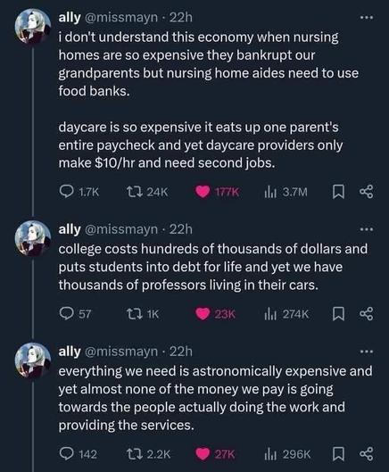 ally @missmayn

i don't understand this economy when nursing homes are so expensive they bankrupt our grandparents but nursing home aides need to use food banks. daycare is so expensive it eats up one parent's entire paycheck and yet daycare providers only make $10/hr and need second jobs

college costs hundreds of thousands of dollars and puts students into debt for life and yet we have thousands of professors living in their cars.

everything we need is astronomically expensive and yet almost none of the money we pay is going towards the people actually doing the work and providing the services.
