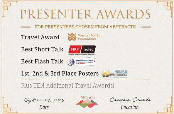 Presenter Awards, for presenters chosen from abstracts. Travel Award, sponsored by the Weston Family Foundation. Best Short Talk, sponsored by NKP-Isotec. Best Flash Talk, sponsored by the Rosell Institute for Microbiome and Probiotics. 1st, 2nd and 3rd Place Posters, sponsored by Mucosal Immunology. Plus TEN additional travel awards! Date: Sept 22-24, 2025. Location: Canmore, Canada.