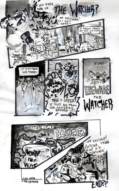 a silly black and white comic by me in ink & sharpie. 

my hyena fursona, cial, shines a flashlight under his chin while telling a scary story in front of a campfire. 
"You ever hear of THE WATCHER?
Me neither! til i got here-
"it began when we set up our bunks"
the campers including shetani & chee (cheetahs) and zetfay, a cat. they're setting up a summer camp style cabin in the woods.
"it was then we found-"
all the characters (plus cial) stare down at an ominious source
"THIS! A letter! It must be from the campers before us!"
cial shoves the letter towards the audience while holding his flashlight under his chin and making alarmed faces. he reads it out with unnecessary dramatic gravitas
"it says...
BEWARE the WATCHER"
he holds the paper up to his face, shining the light behind it. 
"written...in BLOOD"
"or ketchup! gotcha, there aint no watcher!"
he sticks his tongue out at the audience and reclines against a campfire log. but in the shadowy forest behind him, a pair of eyes lurk...

the end?