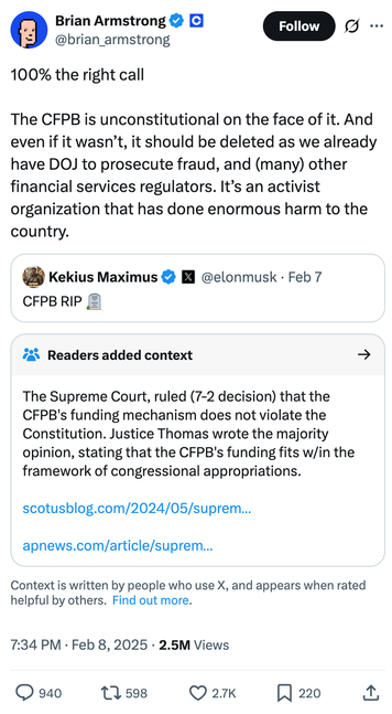 Tweet by Brian Armstrong @brian_armstrong on February 8, 2025
100% the right call

The CFPB is unconstitutional on the face of it. And even if it wasn’t, it should be deleted as we already have DOJ to prosecute fraud, and (many) other financial services regulators. It’s an activist organization that has done enormous harm to the country.

Quoted tweet: Kekius Maximus @elonmusk
CFPB RIP 🪦

Readers added context they thought people might want to know
The Supreme Court, ruled (7-2 decision) that the CFPB's funding mechanism does not violate the Constitution. Justice Thomas wrote the majority opinion, stating that the CFPB's funding fits w/in the framework of congressional appropriations.