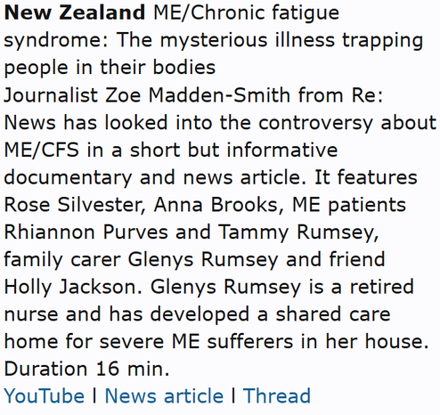 New Zealand ME/Chronic fatigue syndrome: The mysterious illness trapping people in their bodies
Journalist Zoe Madden-Smith from Re: News has looked into the controversy about ME/CFS in a short but informative documentary and news article. It features Rose Silvester, Anna Brooks, ME patients Rhiannon Purves and Tammy Rumsey, family carer Glenys Rumsey and friend Holly Jackson. Glenys Rumsey is a retired nurse and has developed a shared care home for severe ME sufferers in her house. Duration 16 min.
YouTube l News article l Thread
