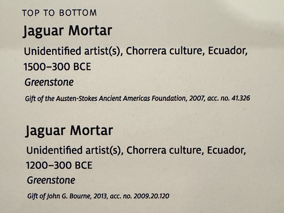 photo of gallery label “TOP TO BOTTOM Jaguar Mortar Unidentified artists), Chorrera culture, Ecuador, 1500-300 BCE Greenstone Gift of the Austen-Stokes Ancient Americas Foundation, 2007, acc. no. 41.326 Jaguar Mortar Unidentified artists), Chorrera culture, Ecuador, 1200-300 BCE Greenstone Gift of John G. Bourne, 2013, acc. no. 2009.20.120”