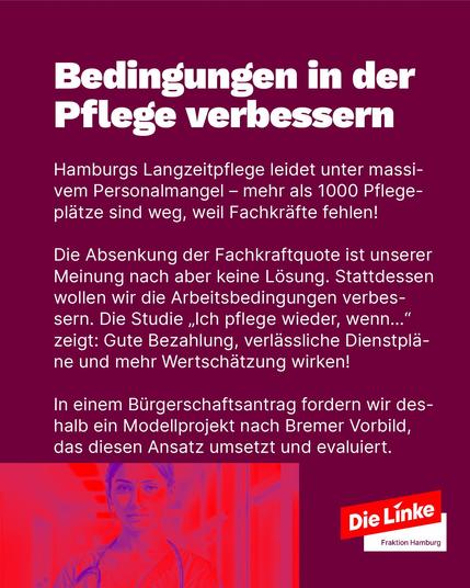 Lila Hintergrund. Oben steht in großer weißer Schrift: „Bedingungen in der Pflege verbessern“. Darunter in kleinerer weißer Schrift ein Text: Die Langzeitpflege in Hamburg leidet unter massivem Personalmangel – über 1000 Pflegeplätze sind nicht besetzt. Die Linke lehnt eine Absenkung der Fachkraftquote ab. Stattdessen sollen Arbeitsbedingungen verbessert werden: durch gute Bezahlung, verlässliche Dienstpläne und mehr Wertschätzung. Ein Modellprojekt nach Bremer Vorbild wird gefordert.
Unten rechts das Logo der Partei „Die Linke Fraktion Hamburg“. Im Hintergrund ein rot-blau verfremdetes Bild einer Pflegekraft mit Stethoskop.