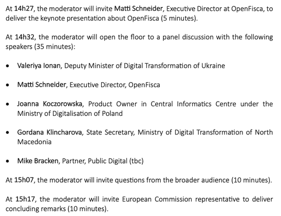 The moderator will invite Matti Schneider, Executive Director at OpenFisca, to deliver the keynote presentation about OpenFisca (5 minutes).
14h32, the moderator will open the floor to a panel discussion with the following speakers (35 minutes):
• Valeriya lonan, Deputy Minister of Digital Transformation of Ukraine
• Matti Schneider, Executive Director, OpenFisca
• Joanna Koczorowska, Product Owner in Central Informatics Centre under the Ministry of Digitalisation of Poland
• Gordana Klincharova, State Secretary, Ministry of Digital Transformation of North
Macedonia
• Mike Bracken, Partner, Public Digital (tbc)
At 15h07, the moderator will invite questions from the broader audience (10 minutes).
At 15h17, the moderator will invite European Commission to deliver concluding remarks