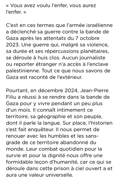 Un extrait "Vous avez voulu l'enfer, vous aurez l'enfer'

C’est en ces termes que l’armée israélienne a déclenché sa guerre contre la bande de Gaza après les attentats du 7 octobre 2023. Une guerre qui, malgré sa violence, sa durée et ses répercussions planétaires, se déroule à huis clos. Aucun journaliste ou reporter étranger n’a accès à l’enclave palestinienne. Tout ce que nous savons de Gaza est raconté de l’extérieur.

Pourtant, en décembre 2024, Jean-Pierre Filiu a réussi à se rendre dans la bande de Gaza pour y vivre pendant un peu plus d’un mois. Il connaît intimement ce territoire, sa géographie et son peuple, dont il parle la langue. Sur place, l’historien s’est fait enquêteur. Il nous permet de renouer avec les humbles et les sans-grade de ce territoire abandonné du monde. Leur combat quotidien pour la survie et pour la dignité nous offre une formidable leçon d’humanité, car ce qui se déroule dans cette prison à ciel ouvert a et aura une valeur universelle.