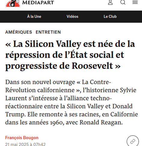 Capture d'écran 

« La Silicon Valley est née de la répression de l’État social et progressiste de Roosevelt »

Dans son nouvel ouvrage « La Contre-Révolution californienne », l’historienne Sylvie Laurent s’intéresse à l’alliance techno-réactionnaire entre la Silicon Valley et Donald Trump. Elle remonte à ses racines, en Californie dans les années 1960, avec Ronald Reagan.