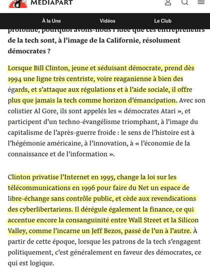 Capture d'écran 



Lorsque Bill Clinton, jeune et séduisant démocrate, prend dès 1994 une ligne très centriste, voire reaganienne à bien des égards, et s’attaque aux régulations et à l’aide sociale, il offre plus que jamais la tech comme horizon d’émancipation. Avec son colistier Al Gore, ils sont appelés les « démocrates Atari », et participent d’un techno-évangélisme triomphant, à l’image du capitalisme de l’après-guerre froide : le sens de l’histoire est à l’hégémonie américaine, à l’innovation, à « l’économie de la connaissance et de l’information ».

Clinton privatise l’Internet en 1995, change la loi sur les télécommunications en 1996 pour faire du Net un espace de libre-échange sans contrôle public, et cède aux revendications des cyberlibertariens. Il dérégule également la finance, ce qui accentue encore la consanguinité entre Wall Street et la Silicon Valley, comme l’incarne un Jeff Bezos, passé de l’un à l’autre. À partir de cette époque, lorsque les patrons de la tech s’engagent politiquement, c’est généralement en faveur des démocrates, ce qui est logique.