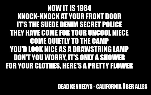 Poster : 

extrait des paroles de la chanson des Dead Kennedys "California Über Alles" 

Now it is 1984
Knock-knock at your front door
It's the suede denim secret police
They have come for your uncool niece
Come quietly to the camp
You'd look nice as a drawstring lamp
Don't you worry, it's only a shower
For your clothes, here's a pretty flower