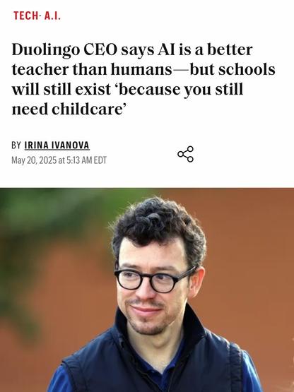 Duolingo CEO says AI is a better teacher than humans—but schools will still exist ‘because you still need childcare’

Picture of the CEO, who looks like Simon from the Inbetweeners with a goatee.