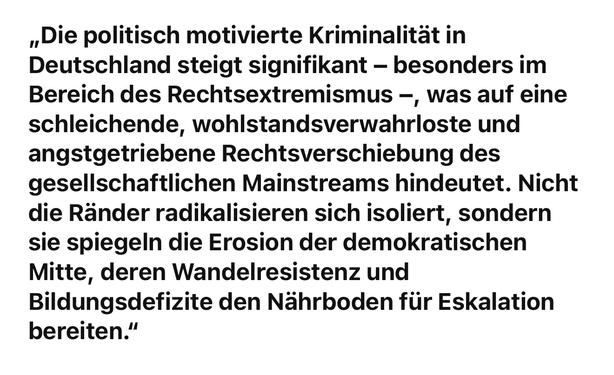 ,Die politisch motivierte Kriminalität in Deutschland steigt signifikant - besonders im Bereich des Rechtsextremismus -, was auf eine schleichende, wohlstandsverwahrloste und angstgetriebene Rechtsverschiebung des gesellschaftlichen Mainstreams hindeutet. Nicht die Ränder radikalisieren sich isoliert, sondern sie spiegeln die Erosion der demokratischen Mitte, deren Wandelresistenz und Bildungsdefizite den Nährboden für Eskalation bereiten."🖖