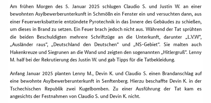Screenshot aus der Pressemitteilung der Generalbundesanwaltschaft von heute mit dem Text: "Am frühen Morgen des 5. Januar 2025 schlugen Claudio S. und Justin W. an einer bewohnten Asylbewerberunterkunft in Schmölln ein Fenster ein und versuchten dann, aus einer Feuerwerksbatterie entzündete Pyrotechnik in das Innere des Gebäudes zu schießen, um dieses in Brand zu setzen. Ein Feuer brach jedoch nicht aus. Während der Tat sprühten die beiden Beschuldigten mehrere Schriftzüge an die Unterkunft, darunter „L.V.W“, „Ausländer raus“, „Deutschland den Deutschen“ und „NS-Gebiet“. Sie malten auch Hakenkreuze und Siegrunen an die Wand und zeigten den sogenannten „Hitlergruß“. Lenny M. half bei der Rekrutierung des Justin W. und gab Tipps für die Tatbekleidung.

Anfang Januar 2025 planten Lenny M., Devin K. und Claudio S. einen Brandanschlag auf eine bewohnte Asylbewerberunterkunft in Senftenberg. Hierzu beschaffte Devin K. in der Tschechischen Republik zwei Kugelbomben. Zu einer Ausführung der Tat kam es angesichts der Festnahmen von Claudio S. und Devin K. nicht."