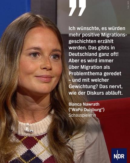 Bild: Eine junge Frau sitzt auf dem Roten Sofa bei DAS! im NDR.

Text: „Ich wünschte, es würden mehr positive Migrationsgeschichten erzählt werden. Das gibts in Deutschland ganz oft! Aber es wird immer über Migration als Problemthema geredet – und mit welcher Gewichtung? Das nervt, wie der Diskurs abläuft.“
Bianca Nawrath
("WaPo Duisburg")
Schauspielerin