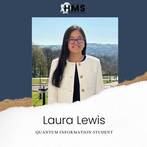 The picture shows the Her Maths Story logo on top, below is a portrait foto of Laura Lewis. She’s wearing a black shirt, white jacket and glasses. She has long dark hair wearing it to one side. In the background you can see green hills and trees. Below the picture it says her name and Quantum information student.
