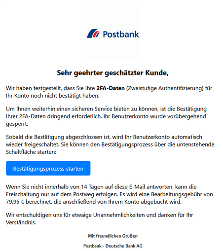 Screenshot einer E-Mail mit Logo der Postbank und Text: " Sehr geehrter geschätzter Kunde,

Wir haben festgestellt, dass Sie Ihre 2FA-Daten (Zweistufige Authentifizierung) für Ihr Konto noch nicht bestätigt haben.

Um Ihnen weiterhin einen sicheren Service bieten zu können, ist die Bestätigung Ihrer 2FA-Daten dringend erforderlich. Ihr Benutzerkonto wurde vorübergehend gesperrt.

Sobald die Bestätigung abgeschlossen ist, wird Ihr Benutzerkonto automatisch wieder freigeschaltet. Sie können den Bestätigungsprozess über die untenstehende Schaltfläche starten:
Bestätigungsprozess starten

Wenn Sie nicht innerhalb von 14 Tagen auf diese E-Mail antworten, kann die Freischaltung nur auf dem Postweg erfolgen. Es wird eine Bearbeitungsgebühr von 79,95 € berechnet, die anschließend von Ihrem Konto abgebucht wird.

Wir entschuldigen uns für etwaige Unannehmlichkeiten und danken für Ihr Verständnis.

Mit freundlichen Grüßen

Postbank - Deutsche Bank AG"