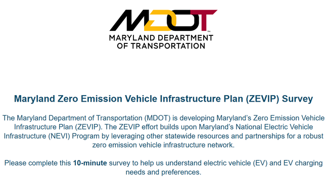 Maryland Zero Emission Vehicle Infrastructure Plan (ZEVIP) Survey
The Maryland Department of Transportation (MDOT) is developing Maryland’s Zero Emission Vehicle Infrastructure Plan (ZEVIP). The ZEVIP effort builds upon Maryland’s National Electric Vehicle Infrastructure (NEVI) Program by leveraging other statewide resources and partnerships for a robust zero emission vehicle infrastructure network.

Please complete this 10-minute survey to help us understand electric vehicle (EV) and EV charging needs and preferences.