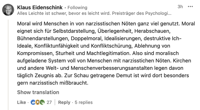 Screenshot Linked-In Post von Klaus Eidenschink

"Moral wird von Menschen in narzisstischen Nöten ganz viel genutzt. Moral eignet sich für Selbstdarstellung, Überlegenheit, Herabschauen, Bühnendarstellungen, Doppelmoral, Idealisierungen, destruktive Ich-Ideale, Konfliktunfähigkeit und Konfliktschürung, Ablehnung von Kompromissen, Sturheit und Machtlegitimation. Also sind moralisch aufgeladene System voll von Menschen mit narzisstischen Nöten. Kirchen und andere Welt- und Menschenverbesserungsanstalten legen davon täglich Zeugnis ab. Zur Schau getragene Demut wird dort besonders gern narzisstisch mißbraucht."