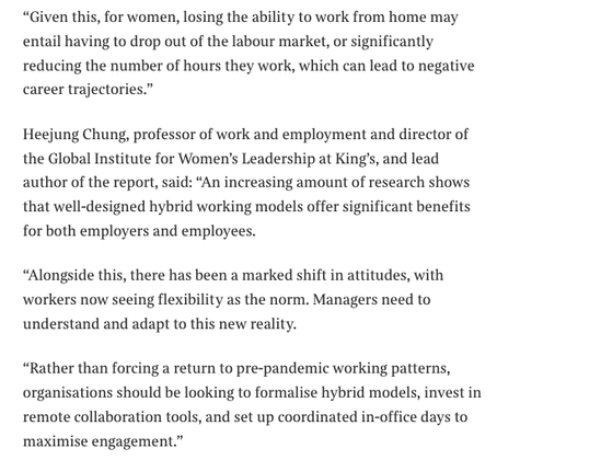 Some of the advantages '"Given this, for women, losing the ability to work from home may entail having to drop out of the labour market, or significantly reducing the number of hours they work, which can lead to negative career trajectories."
Heejung Chung, professor of work and employment and director of the Global Institute for Women's Leadership at King's, and lead author of the report, said: "An increasing amount of research shows that well-designed hybrid working models offer significant benefits for both employers and employees.
"Alongside this, there has been a marked shift in attitudes, with workers now seeing flexibility as the norm. Managers need to understand and adapt to this new reality.
"Rather than forcing a return to pre-pandemic working patterns, organisations should be looking to formalise hybrid models, invest in remote collaboration tools, and set up coordinated in-office days to maximise engagement."'