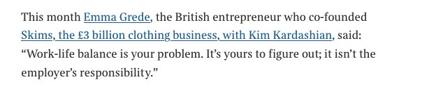 And the luddites 'This month Emma Grede, the British entrepreneur who co-founded Skims, the £3 billion clothing business, with Kim Kardashian, said:
"Work-life balance is your problem. It's yours to figure out; it isn't the employer's responsibility."'