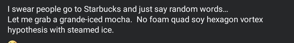 I swear people go to Starbucks and just say random words…
Let me grab a grande-iced mocha.  No foam quad soy hexagon vortex hypothesis with steamed ice.