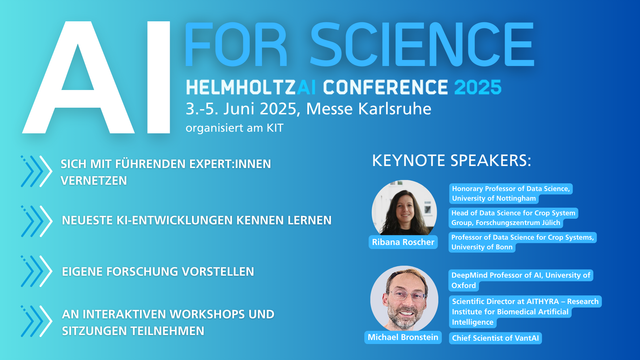Grafik mit Text:
AI FOR SCIENCE
HelmholtzAI Conference 2025
3.-5. Juni 2025, Messe Karlsruhe
organisiert am KIT
> Sich mit führenden Expert:innen vernetzen
> Neuete KI-Entwicklungen kennenlernen
> Eigene Forschung vorstellen
> An interaktiven Workshops und Sitzungen teilnehmen

Keynote Speakers:
- Ribana Roscher (Uni Nottingham, Forschungszentrum Jülich, Uni Bonn)
- Michael Bronstein (Uni Oxford, ATHYRA, VantAI)