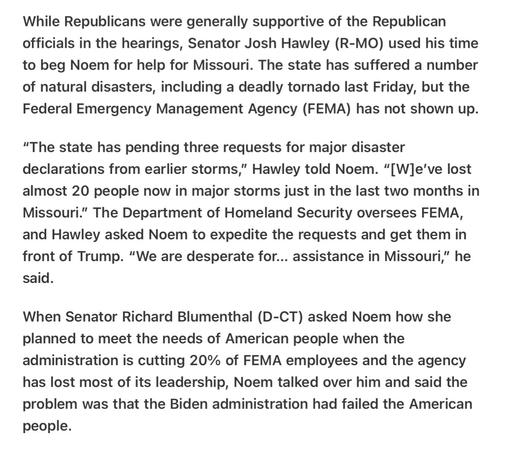 Heather Cox Richardson 5/20/25
Cuts to FEMA leave Missouri and its Republican Senator Hawley without aid for Three Disasters. ( Republicans cut , joke intended, their noses off to spite their faces.) 

While Republicans were generally supportive of the Republican officials in the hearings, Senator Josh Hawley (R-MO) used his time to beg Noem for help for Missouri. The state has suffered a number of natural disasters, including a deadly tornado last Friday, but the Federal Emergency Management Agency (FEMA) has not shown up. “"The state has pending three requests for major disaster declarations from earlier storms,” Hawley told Noem. “[W]e've lost almost 20 people now in major storms just in the last two months in Missouri.” The Department of Homeland Security oversees FEMA, and Hawley asked Noem to expedite the requests and get them in front of Trump. “We are desperate for... assistance in Missouri,” he said.

When Senator Richard Blumenthal (D-CT) asked Noem how she planned to meet the needs of American people when the administration is cutting 20% of FEMA employees and the agency has lost most of its leadership, Noem talked over him and said the problem was that the Biden administration had failed the American people.