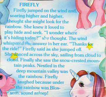 Firefly jumped on the wind and, soaring higher and higher, thought she might look for the rainbow. She knew it loved to play hide and seek. "I wonder where it's hiding today?" she thought. The wind whispered the answer in her ear. "Thanks for the ride!" Firefly said as she jumped off. She danced across the sky, sailing from cloud to cloud. Finally she saw the snow-crested mountain peaks. Nestled in the deep mountain valley was the rainbow. Firefly laughed because under the rainbow was Blossom, sound asleep!