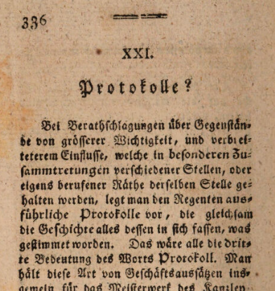 Screenshot S. 336:

XXI.
Protokolle?

Bei Berathschlagungen über Gegenſtände von größerer Wichtigkeit, und verbrieft[?]eterem Einfluſſe, welche in beſonderen Zuſammtretungen verschiedener Stellen, oder eigens berufener Räthe derſelben Stelle gehalten werden, legt man den Regenten ausführliche Protokolle vor, die gleichſam die Geſchichte alles dessen in sich fassen, was gestimmet worden. Das were alle die dritte Bedeutung des Worts Protokoll.