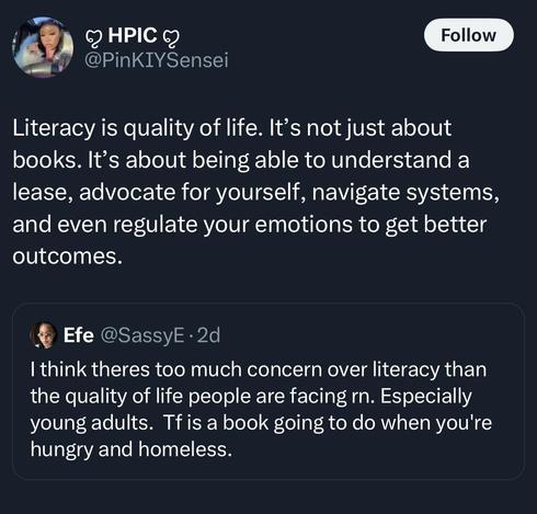 Response to Original Post: Literacy is quality of life. It’s not just about books. It’s about being able to understand a lease, advocate for yourself, navigate systems, and even regulate your emotions to get better outcomes.

Original Post: I think theres too much concern over literacy than the quality of life people are facing rn. Especially young adults. Tfis a book going to do when you're hungry and homeless.
