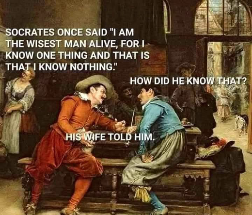 (Old painting with 2 men talking)  SOCRATES ONCE SAID "I AM THE WISEST MAN ALIVE, FOR I KNOW ONE THING AND THAT IS THAT I KNOW NOTHING.'  HOW DID HE KNOW THAT? HIS WIFE TOLD HIM.
